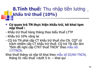 8.Tính thuế:   Thu nhập tiền lương   khấu trừ thuế (10%) Cơ quan trả TN thực hiện khấu trừ, kê khai tạm nộp thuế : - Khấu trừ thuế hàng tháng theo biểu thuế LTTP  - Khấu trừ 10% vãng lai  - CQ trả TN phải cấp CT khấu trừ thuế cho CN. CQT có trách nhiệm cấp CT khấu trừ thuế. CQ trả TN cần làm “Đơn đề nghị cấp CTKT thuế TNCN” theo  mẫu số: 17/TNCN .  Khai thuế tháng và nộp tờ khai theo  mẫu số 02/KK-TNCN ; tháng 01 nếu thuế <d ưới 5 tr. – khai quí 