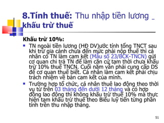 8.Tính thuế:   Thu nhập tiền lương   khấu trừ thuế Khấu trừ 10%:   TN ngoài tiền lương (HĐ DV)ước tính tổng TNCT sau khi trừ gia cảnh chưa đến mức phải nộp thuế thì cá nhân có TN làm cam kết  (Mẫu số 23/BCK-TNCN)  gửi cơ quan chi trả TN để làm căn cứ tạm thời chưa khấu trừ 10% thuế TNCN. Cuối năm vẫn phải cung cấp DS để cơ quan thuế biết. Cá nhân làm cam kết phải chịu trách nhiệm về bản cam kết của mình. Trường hợp tổ chức, cá nhân thuê lao động theo thời vụ từ trên  03 tháng đến dưới 12 tháng  và có hợp đồng lao động thì không khấu trừ thuế 10% mà thực hiện tạm khấu trừ thuế theo Biểu luỹ tiến từng phần tính trên thu nhập tháng. 
