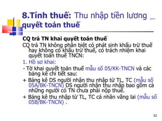 8.Tính thuế:   Thu nhập tiền lương   quyết toán thuế   C Q tr ả  TN  khai quyết toán thuế  C Q tr ả  TN  không phân biệt có phát sinh khấu trừ thuế hay không có khấu trừ thuế, có trách nhiệm khai quyết toán  thu ế  TNCN : 1. Hồ sơ khai: -  Tờ khai quyết toán thuế  mẫu số 05/KK-TNCN  và các bảng kê chi tiết sau: + Bảng kê  DS  người nhận thu nhập từ  TL, TC  ( mẫu số 05A/BK-TNCN )  D S  người nhận thu nhập bao gồm cả những người có  TN  chưa phải nộp thuế. + Bảng kê thu nhập từ  TL, TC  cá nhân vãng lai   ( mẫu số 05B/BK-TNCN )  . 