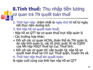 8.Tính thuế:   Thu nhập tiền lương   cơ quan trả TN  quyết toán thuế   2. Thời hạn nộp:  chậm nhất là  ngày thứ  90  kể từ ngày kết thúc năm dương lịc h 3. Nơi nộp hồ sơ quyết toán thuế:  - N ộp  h ồ sơ  QTT  tại cơ quan thuế trực tiếp quản lý  - Các trường hợp khác:  + Đối với các cơ quan  HCSN , đoàn thể do TW quản lý, do cấp tỉnh quản lý, các tổ chức quốc tế và  CQ Đ D  của  NN  nộp  HSQT  thuế tại Cục Thuế tỉnh. + Đối với các cơ quan  HC  cấp huyện  QL  nộp hồ sơ quyết toán thuế tại Chi cục Thuế quận, huyện thị xã. 4. Thời hạn nộp thuế khi quyết toán:  là ngày cuối cùng của thời hạn nộp hồ sơ  QTT  