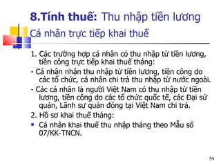 8.Tính thuế:   Thu nhập tiền lương Cá nhân trực tiếp khai thuế   1. C ác trường hợp  c á nhân có thu nhập từ tiền lương, tiền công trực tiếp khai thuế tháng:  - Cá nhân nhận thu nhập từ tiền lương, tiền công do các tổ chức, cá nhân chi trả thu nhập từ nước ngoài. - Các cá nhân là người Việt Nam có thu nhập từ tiền lương, tiền công do các tổ chức quốc tế, các Đại sứ quán, Lãnh sự quán đóng tại Việt Nam chi trả. 2.  Hồ sơ khai thuế tháng: Cá nhân khai thuế thu nhập tháng theo Mẫu số 07/KK-TNCN. 