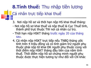 8.Tính thuế:   Thu nhập tiền lương Cá nhân trực tiếp khai thuế   3.  Nơi nộp hồ sơ và thời hạn nộp  HS  khai thuế tháng: - Nơi nộp hồ sơ khai thuế và nộp thuế là Cục Thuế tỉnh, thành phố trực thuộc TW nơi cá nhân cư trú. - Thời hạn nộp  HSKT  tháng  tr ước ngày 20 của tháng sau. 4. Cá nhân nộp  HSKT  trực tiếp nếu  TNBQ  tháng ước tính trên 4 triệu đồng và có tính giảm trừ người phụ thuộc phải nộp tờ khai Đ K  người phụ thuộc cùng với thời điểm nộp  HSKT  tháng đầu tiên của năm tính thuế. Thời điểm nộp hồ sơ chứng minh người phụ thuộc được thực hiện tương tự như đối với  CN kh ác  