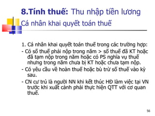 8.Tính thuế:   Thu nhập tiền lương Cá nhân  khai quyết toán thuế   1. Cá nhân khai quyết toán thuế trong các trường hợp: - Có số thuế phải nộp trong năm > số thuế đã KT hoặc đã tạm nộp trong năm hoặc có PS nghĩa vụ thuế nhưng trong năm chưa bị KT hoặc chưa tạm nộp.  - Có yêu cầu về hoàn thuế hoặc bù trừ số thuế vào kỳ sau. - CN cư trú là người NN khi kết thúc HĐ làm việc tại VN trước khi xuất cảnh phải thực hiện QTT với cơ quan thuế.  