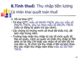 8.Tính thuế:   Thu nhập tiền lương Cá nhân  khai quyết toán thuế   2. Hồ sơ khai QTT - Tờ khai QTT:  mẫu số 09/KK-TNCN, phụ lục mẫu số 09A/PL-TNCN, phụ lục theo mẫu số 09C/PL-TNCN  (nếu có đăng ký giảm trừ gia cảnh).  - Các chứng từ chứng minh số thuế đã khấu trừ, đã tạm nộp trong năm.  - Trường hợp nhận thu nhập từ các tổ chức quốc tế, Đại sứ quán, Lãnh sự quán và nhận thu nhập từ NN phải có tài liệu CM hoặc xác nhận về số tiền đã trả của đơn vị, tổ chức trả thu nhập ở NN và kèm theo thư xác nhận thu nhập năm theo  mẫu số 20/TXN-TNCN. 