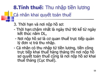 8.Tính thuế:   Thu nhập tiền lương Cá nhân  khai quyết toán thuế   3. Thời hạn và nơi nộp hồ sơ: - Thời hạn:chậm nhất là ngày thứ 90 kể từ ngày kết thúc năm DL,  - Nơi nộp hồ sơ là cơ quan thuế trực tiếp quản lý đơn vị trả thu nhập. - Cá nhân có thu nhập từ tiền lương, tiền công trực tiếp khai thuế hàng tháng thì nơi nộp hồ sơ quyết toán thuế cũng là nơi nộp hồ sơ khai thuế tháng (Cục thuế).  