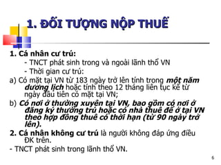 1. Cá nhân cư trú:   - TNCT phát sinh trong và ngoài lãnh thổ VN - Thời gian cư trú: a) Có mặt tại VN từ 183 ngày trở lên tính trong  một năm dương lịch  hoặc tính theo 12 tháng liên tục kể từ ngày đầu tiên có mặt tại VN; b)  Có nơi ở thường xuyên tại VN, bao gồm có nơi ở đăng ký thường trú hoặc có nhà thuê để ở tại VN theo hợp đồng thuê có thời hạn (từ 90 ngày trở lên). 2. Cá nhân không cư trú  là người không đáp ứng điều ĐK trên. - TNCT phát sinh trong lãnh thổ VN.  1. ĐỐI TƯỢNG NỘP THUẾ   