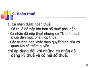 1. Cá nhân được hoàn thuế: -  Số thuế đã nộp lớn hơn số thuế phải nộp; - Cá nhân đã nộp thuế nhưng có TN tính thuế chưa đến mức phải nộp thuế; - Các trường hợp khác theo quyết định của cơ quan NN có thẩm quyền  chỉ áp dụng đối với những cá nhân đã đăng ký thuế và có mã số thuế.  9. Hoàn thuế   