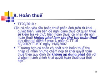 9. Hoàn thuế TT20/2010 : Căn cứ vào yêu cầu hoàn thuế phản ánh trên tờ khai quyết toán, văn bản đề nghị giảm thuế cơ quan thuế sẽ kiểm tra và thực hiện hoàn thuế, cá nhân đề nghị hoàn thuế  không phải làm các thủ tục hoàn thuế  quy định tại điểm 6 mục I, phần G TT số 60/2007/TT-BTC ngày 14/6/2007  “ Trường hợp cá nhân có phát sinh hoàn thuế thu nhập cá nhân nhưng chậm nộp tờ khai quyết toán thuế theo quy định thì  không áp dụng phạt  đối với vi phạm hành chính khai quyết toán thuế quá thời hạn”. 