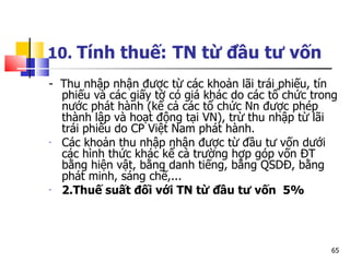10.  Tính thuế:   TN từ đầu tư vốn -  Thu nhập nhận được từ các khoản lãi trái phiếu, tín phiếu và các giấy tờ có giá khác do các tổ chức trong nước phát hành (kể cả các tổ chức Nn được phép thành lập và hoạt động tại VN), trừ thu nhập từ lãi trái phiếu do CP Việt Nam phát hành. Các khoản thu nhập nhận được từ đầu tư vốn dưới các hình thức khác kể cả trường hợp góp vốn ĐT bằng hiện vật, bằng danh tiếng, bằng QSDĐ, bằng phát minh, sáng chế,... 2.Thuế suất đối với TN từ đầu tư vốn  5% 