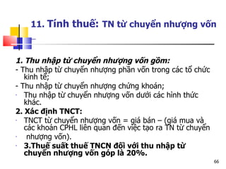 11.  Tính thuế:   TN từ chuyển nhượng vốn   1. Thu nhập từ chuyển nhượng vốn gồm:  - Thu nhập từ chuyển nhượng phần vốn trong các tổ chức kinh tế; - Thu nhập từ chuyển nhượng chứng khoán; Thu nhập từ chuyển nhượng vốn dưới các hình thức khác. 2. Xác định TNCT: TNCT từ chuyển nhượng vốn = giá bán – (giá mua và các khoản CPHL liên quan đến việc tạo ra TN từ chuyển nhượng vốn). 3.Thuế suất thuế TNCN đối với thu nhập từ chuyển nhượng vốn góp là 20%. 