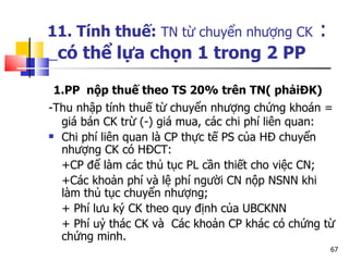 11. Tính thuế:  TN từ chuyển nhượng CK  :   có thể lựa chọn 1 trong 2 PP 1.PP  nộp thuế theo TS 20% trên TN( phảiĐK)  -Thu nhập tính thuế   từ chuyển nhượng chứng khoán = giá bán CK trừ (-) giá mua, các chi phí liên quan:  Chi phí liên quan là CP thực tế PS của HĐ chuyển nhượng CK có HĐCT: +CP để làm các thủ tục PL cần thiết cho việc CN; +Các khoản phí và lệ phí người CN nộp NSNN khi làm thủ tục chuyển nhượng; + Phí lưu ký CK theo quy định của UBCKNN + Phí uỷ thác CK và  Các khoản CP khác có chứng từ chứng minh. 