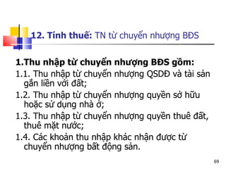 12. Tính thuế:  TN từ chuyển nhượng BĐS 1.Thu nhập từ chuyển nhượng BĐS gồm: 1.1. Thu nhập từ chuyển nhượng QSDĐ và tài sản gắn liền với đất; 1.2. Thu nhập từ chuyển nhượng quyền sở hữu hoặc sử dụng nhà ở; 1.3. Thu nhập từ chuyển nhượng quyền thuê đất, thuê mặt nước; 1.4. Các khoản thu nhập khác nhận được từ chuyển nhượng bất động sản.  