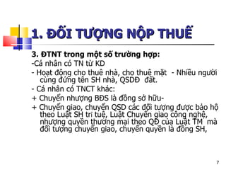 1. ĐỐI TƯỢNG NỘP THUẾ   3. ĐTNT trong một số trường hợp: -Cá nhân có TN từ KD - Hoạt động cho thuê nhà, cho thuê mặt  - Nhiều người cùng đứng tên SH nhà, QSDĐ  đất.  - Cá nhân có TNCT khác: + Chuyển nhượng BĐS là đồng sở hữu- + Chuyển giao, chuyển QSD các đối tượng được bảo hộ theo Luật SH tr í  tuệ, Luật Chuyển giao công nghệ, nhượng quyền thương mại theo QĐ của Luật TM   mà đối tượng chuyển giao, chuyển quyền là đồng SH,  