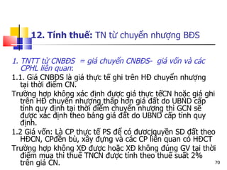 12. Tính thuế:  TN từ chuyển nhượng BĐS   1. TNTT từ CNBĐS  = giá chuyển CNBĐS-  giá vốn và các CPHL liên quan : 1.1. Giá CNBĐS là giá thực tế ghi trên HĐ chuyển nhượng tại thời điểm CN. Trường hợp không xác định được giá thực tếCN hoặc giá ghi trên HĐ chuyển nhượng thấp hơn giá đất do UBND cấp tỉnh quy định tại thời điểm chuyển nhượng thì GCN sẽ được xác định theo bảng giá đất do UBND cấp tỉnh quy định. 1.2 Giá vốn: Là CP thực tế PS để có đươcjquyền SD đất theo HĐCN, CPđền bù, xây đựng và các CP liên quan có HĐCT Trường hợp không XĐ được hoặc XĐ không đúng GV tại thời điểm mua thì thuế TNCN được tính theo thuế suất 2% trên giá CN. 