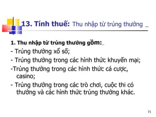 13. Tính thuế:   Thu nhập từ trúng thưởng   1. Thu nhập từ trúng thưởng g ồm:   - Trúng thưởng xổ số; - Trúng thưởng trong các hình thức khuyến mại; -Trúng thưởng trong các hình thức cá cược, casino; - Trúng thưởng trong các trò chơi, cuộc thi có thưởng và các hình thức trúng thưởng khác. 