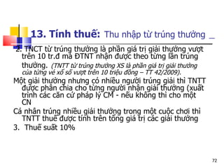 13. Tính thuế:   Thu nhập từ trúng thưởng   2.   TNCT từ trúng thưởng là phần giá trị giải thưởng vượt trên 10 tr.đ mà ĐTNT nhận được theo từng lần trúng thưởng.   (TNTT từ trúng thưởng XS là phần giá trị giải thưởng của từng vé xổ số vượt trên 10 triệu đồng – TT 42/2009). Một giải thưởng nhưng có nhiều người trúng giải thì TNTT được phân chia cho từng người nhận giải thưởng (xuất trình các căn cứ pháp lý CM - nếu không thì cho một CN  Cá nhân trúng nhiều giải thưởng trong một cuộc chơi thì TNTT thuế được tính trên tổng giá trị các giải thưởng   3.  Thuế suất 10% 
