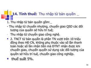 14. Tính thuế:   Thu nhập từ bản quyền   1. Thu nhập từ bản quyền gồm:   - Thu nhập từ chuyển nhượng, chuyển giao QSD các đối tượng của quyền sở hữu trí tuệ; Thu nhập từ chuyển giao công nghệ. 2. TNCT từ bản quyền là phần TN vượt trên 10 triệu đồng theo H Đ CN, không phụ thuộc vào số lần thanh toán hoặc số lần nhận tiền mà ĐTNT nhận được khi chuyển giao, chuyển quyển sử dụng các đối tượng của quyền sở hữu trí tuệ, chuyển giao công nghiệp .  thuế suất 5%. 