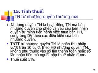 15. Tính thuế:  TN từ nhượng quyền thương mại. 1 . Nhượng quyền TM là hoạt động TM mà bên nhượng quyền cho phép và yêu cầu bên nhận quyền tự mình tiến hành việc mua bán HH, cung ứng DV theo các điều kiện của bên nhượng quyền.  TNTT từ nhượng quyền TM là phần thu nhập vượt trên 10 tr. đ. theo HĐ nhượng quyền TM, không phụ thuộc vào số lần thanh toán hoặc số lần nhận tiền mà người nộp thuế nhận được.  Thuế suất 5%. 