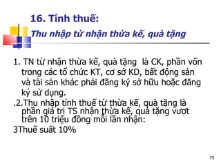 16. Tính thuế:   Thu nhập từ nhận thừa kế, quà tặng   1. TN từ nhận thừa kế, quà tặng  là CK, phần vốn trong các tổ chức KT, cơ sở KD, bất động sản và tài sản khác phải đăng ký sở hữu hoặc đăng ký sử dụng. .2.Thu nhập tính thuế  từ thừa kế, quà tặng là phần giá trị TS nhận thừa kế, quà tặng vượt trên 10 triệu đồng mỗi lần nhận:  3Thuế suất 10% 