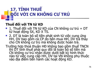 17. TÍNH THUẾ  ĐỐI VỚI CN KHÔNG CƯ TRÚ Thuế đối với TN từ KD 1. Thuế đối với TN từ KD của CN không cư trú = DT từ hoạt động SX, KD X TS. 2. DT là toàn bộ số tiền phát sinh từ việc cung ứng HH, DV bao gồm cả CP do bên mua HH, DV trả thay cho CN không cư trú mà không được hoàn trả. Trường hợp thoả thuận HĐ không bao gồm thuế TNCN thì DT tính thuế phải quy đổi là toàn bộ số tiền mà CN không cư trú nhận được dưới bất kỳ hình thức nào từ việc cung cấp HH, DV tại VN không phụ thuộc vào địa điểm tiến hành các hoạt động KD.  
