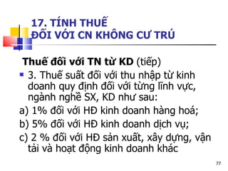 17. TÍNH THUẾ  ĐỐI VỚI CN KHÔNG CƯ TRÚ Thuế đối với TN từ KD  (ti ếp) 3. Thuế suất đối với thu nhập từ kinh doanh quy định đối với từng lĩnh vực, ngành nghề SX, KD như sau: a) 1% đối với HĐ kinh doanh hàng hoá;  b) 5% đối với HĐ kinh doanh dịch vụ; c) 2 % đối với HĐ sản xuất, xây dựng, vận tải và hoạt động kinh doanh khác  