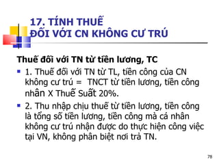 17. TÍNH THUẾ  ĐỐI VỚI CN KHÔNG CƯ TRÚ Thuế đối với TN từ tiền lương, TC 1. Thuế đối với TN từ TL, tiền công của CN không cư trú =  TNCT từ tiền lương, tiền công nh ân  X Thu ế  Su ất  20%.  2. Thu nhập chịu thuế từ tiền lương, tiền công là tổng số tiền lương, tiền công mà cá nhân không cư trú nhận được do thực hiện công việc tại VN, không phân biệt nơi trả TN.  