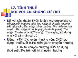 17. TÍNH THUẾ  ĐỐI VỚI CN KHÔNG CƯ TRÚ Đối với các khoản TNCN khác  ( Thu nhập từ đầu tư vốn,chuyển nhượng vốn; Thu nhập từ chuyển nhượng bất động sản, Thu nhập trúng thưởng, Thu nhập từ bản quyền, Thu nhập từ nhượng quyền thương mại, Thu nhập từ nhận thừa kế,Thu nhập từ quà tặng)  áp dụng như với cá nhân cư trú; Riêng: +TN từ chuyển nhượng vốn, CNCK áp dụng  thuế suất 0,1% trên giá trị chuyển nhượng + TN từ chuyển nhượng B ĐS  áp dụng  thuế suất 2% trên giá trị chuyển nhượng 
