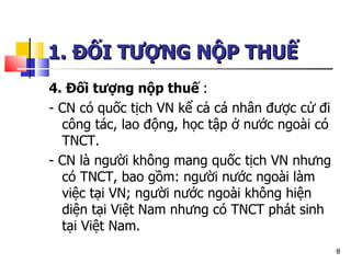 1. ĐỐI TƯỢNG NỘP THUẾ   4. Đối tượng nộp thuế  : - CN có quốc tịch VN kể cả cá nhân được cử đi công tác, lao động, học tập ở nước ngoài có TNCT. - CN là người không mang quốc tịch VN nhưng có TNCT, bao gồm: người nước ngoài làm việc tại VN; người nước ngoài không hiện diện tại Việt Nam nhưng có TNCT phát sinh tại Việt Nam.  