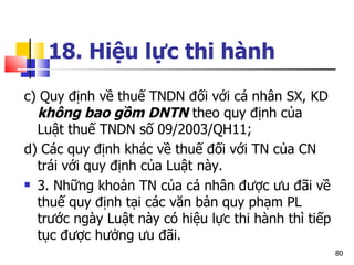 18. Hiệu lực thi hành   c) Quy định về thuế TNDN đối với cá nhân SX, KD  không bao gồm DNTN  theo quy định của Luật thuế TNDN số 09/2003/QH11;  d) Các quy định khác về thuế đối với TN của CN trái với quy định của Luật này. 3. Những khoản TN của cá nhân được ưu đãi về thuế quy định tại các văn bản quy phạm PL trước ngày Luật này có hiệu lực thi hành thì tiếp tục được hưởng ưu đãi. 