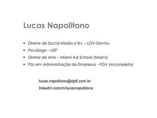 Lucas Napolitano
 Diretor de Social Media e B.I. – LOV-Dentsu
 Psicólogo – USP
 Diretor de Arte – Miami Ad School (Miami)
 Pós em Administração de Empresas - FGV (incompleto)
lucas.napolitano@dp6.com.br
linkedin.com/in/lucasnapolitano
 