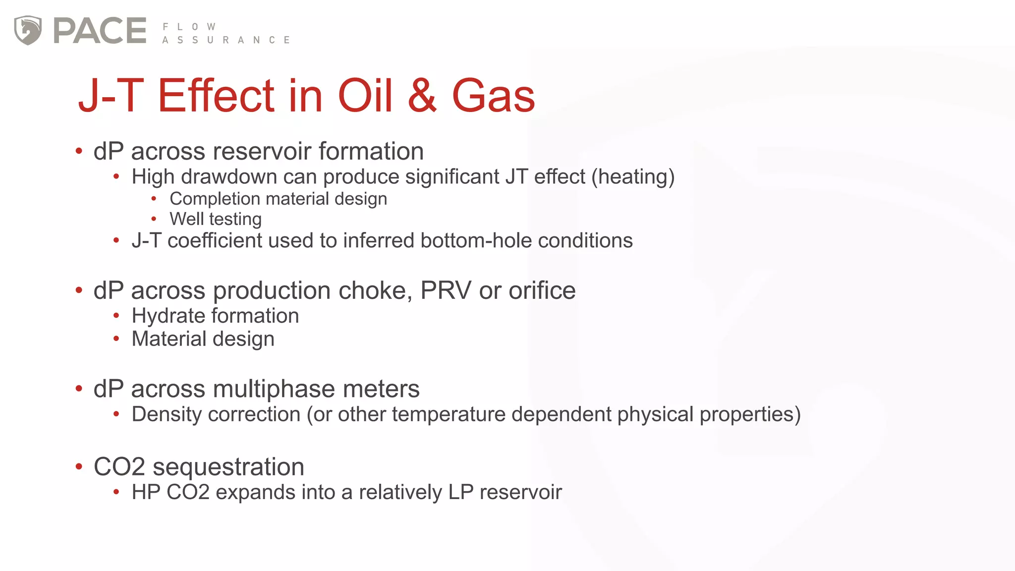 J-T Effect in Oil & Gas
• dP across reservoir formation
• High drawdown can produce significant JT effect (heating)
• Completion material design
• Well testing
• J-T coefficient used to inferred bottom-hole conditions
• dP across production choke, PRV or orifice
• Hydrate formation
• Material design
• dP across multiphase meters
• Density correction (or other temperature dependent physical properties)
• CO2 sequestration
• HP CO2 expands into a relatively LP reservoir
 