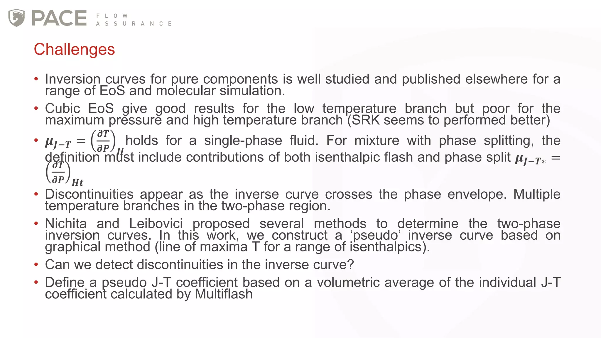 • Inversion curves for pure components is well studied and published elsewhere for a
range of EoS and molecular simulation.
• Cubic EoS give good results for the low temperature branch but poor for the
maximum pressure and high temperature branch (SRK seems to performed better)
• 𝝁 𝑱−𝑻 =
𝝏𝑻
𝝏𝑷 𝑯
holds for a single-phase fluid. For mixture with phase splitting, the
definition must include contributions of both isenthalpic flash and phase split 𝝁 𝑱−𝑻∗ =𝝏𝑻
𝝏𝑷 𝑯𝒕
• Discontinuities appear as the inverse curve crosses the phase envelope. Multiple
temperature branches in the two-phase region.
• Nichita and Leibovici proposed several methods to determine the two-phase
inversion curves. In this work, we construct a ‘pseudo’ inverse curve based on
graphical method (line of maxima T for a range of isenthalpics).
• Can we detect discontinuities in the inverse curve?
• Define a pseudo J-T coefficient based on a volumetric average of the individual J-T
coefficient calculated by Multiflash
Challenges
 