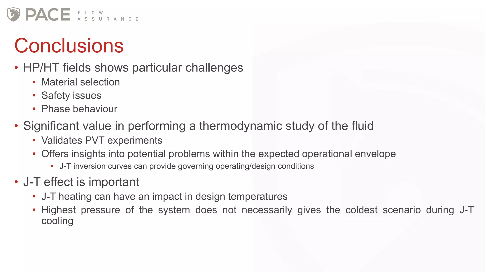 Conclusions
• HP/HT fields shows particular challenges
• Material selection
• Safety issues
• Phase behaviour
• Significant value in performing a thermodynamic study of the fluid
• Validates PVT experiments
• Offers insights into potential problems within the expected operational envelope
• J-T inversion curves can provide governing operating/design conditions
• J-T effect is important
• J-T heating can have an impact in design temperatures
• Highest pressure of the system does not necessarily gives the coldest scenario during J-T
cooling
 