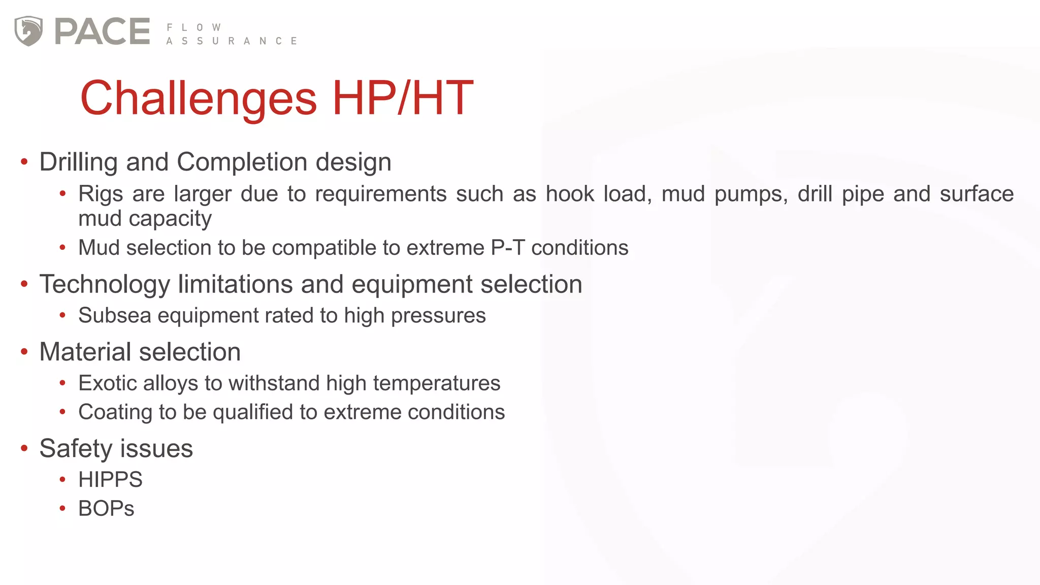 Challenges HP/HT
• Drilling and Completion design
• Rigs are larger due to requirements such as hook load, mud pumps, drill pipe and surface
mud capacity
• Mud selection to be compatible to extreme P-T conditions
• Technology limitations and equipment selection
• Subsea equipment rated to high pressures
• Material selection
• Exotic alloys to withstand high temperatures
• Coating to be qualified to extreme conditions
• Safety issues
• HIPPS
• BOPs
 