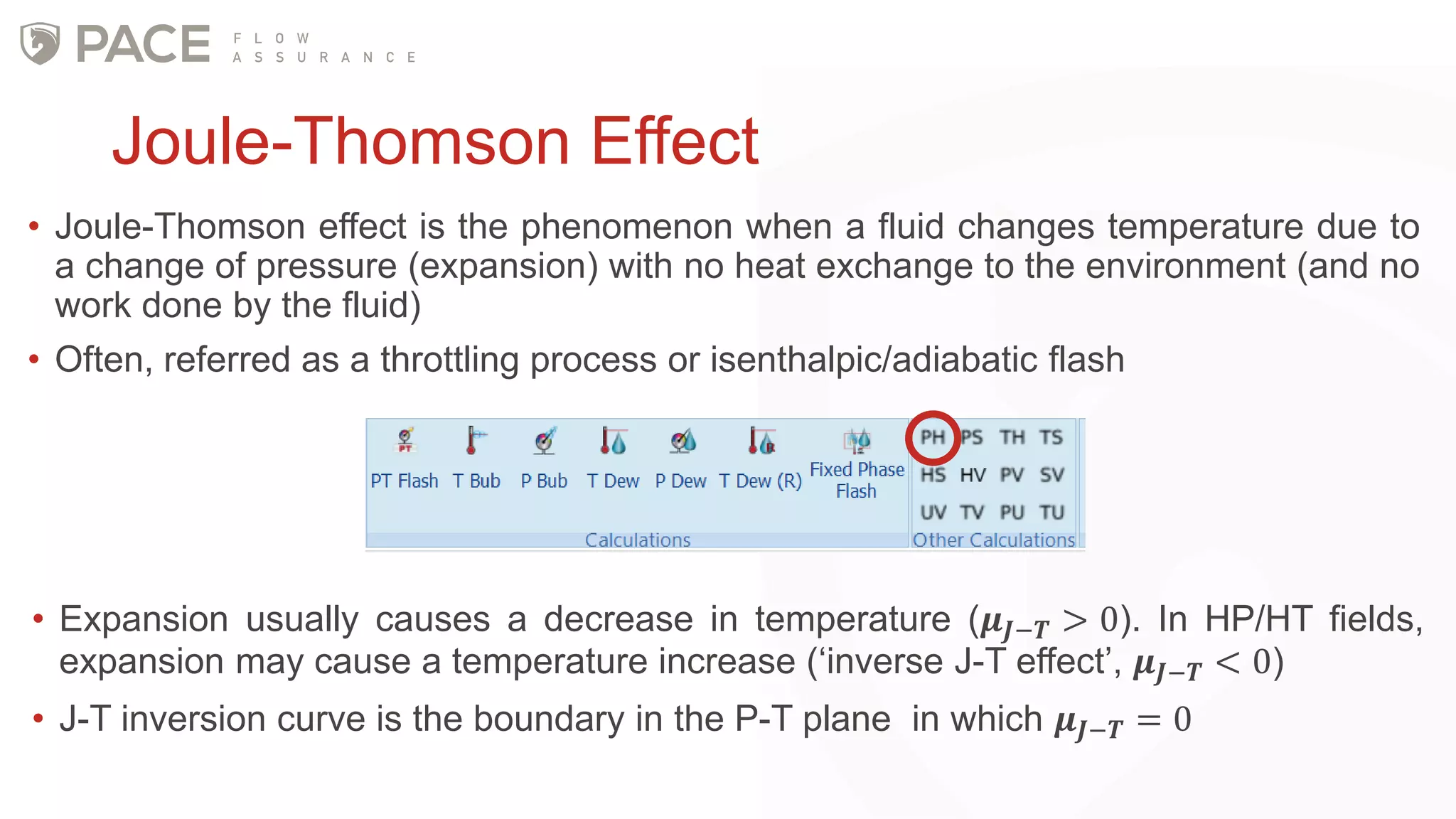 Joule-Thomson Effect
• Joule-Thomson effect is the phenomenon when a fluid changes temperature due to
a change of pressure (expansion) with no heat exchange to the environment (and no
work done by the fluid)
• Often, referred as a throttling process or isenthalpic/adiabatic flash
• Expansion usually causes a decrease in temperature (𝝁 𝑱−𝑻 > 0). In HP/HT fields,
expansion may cause a temperature increase (‘inverse J-T effect’, 𝝁 𝑱−𝑻 < 0)
• J-T inversion curve is the boundary in the P-T plane in which 𝝁 𝑱−𝑻 = 0
 