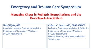 Emergency and Trauma Care Symposium
Managing Chaos in Pediatric Resuscitations and the
Broselow-Luten System
Todd Wylie, MD
Associate Professor, Emergency Medicine
Department of Emergency Medicine
UFCOM-Jacksonville
Robert C. Luten, MD, FAAP, FACEP
Professor, Emergency Medicine & Pediatrics
Department of Emergency Medicine
UFCOM-Jacksonville
Medical Director, eBroselow Medication
Safety System
 