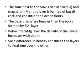 • The zone next to the SiAl is rich in silica(Si) and
magneium(Mg) this layer is formed of basalt
rock and constitute the ocean floors.
• The basalt rocks are heavier than the rocks
formed by SiAl layer
• Below the SiMg layer the density of the layers
increases with depth
• Such difference in density constitute the layers
to float one over the other
 