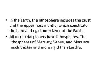 • In the Earth, the lithosphere includes the crust
and the uppermost mantle, which constitute
the hard and rigid outer layer of the Earth.
• All terrestrial planets have lithospheres. The
lithospheres of Mercury, Venus, and Mars are
much thicker and more rigid than Earth's.
 