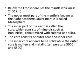 • Below the lithosphere lies the mantle (thickness
2400 km)
• The upper most part of the mantle is known as
the Asthenosphere, lower mantle is called
Mesosphere
• The inner part of the earth is called the
core, which consists of minerals such as
iron, nickel, cobalt mixed with sulphur and silica.
• The core consists of outer core and inner core
• The inner core appears to be solid while the outer
core is molten and metallic (temperature 5000
and 5500)
 