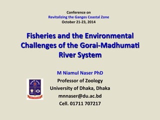 Conference	
  on	
  
Revitalizing	
  the	
  Ganges	
  Coastal	
  Zone	
  
October	
  21-­‐23,	
  2014	
  
M	
  Niamul	
  Naser	
  PhD	
  
Professor	
  of	
  Zoology	
  
University	
  of	
  Dhaka,	
  Dhaka	
  
mnnaser@du.ac.bd	
  
Cell.	
  01711	
  707217	
  
Fisheries	
  and	
  the	
  Environmental	
  
Challenges	
  of	
  the	
  Gorai-­‐MadhumaM	
  
River	
  System	
  	
  	
  
 
