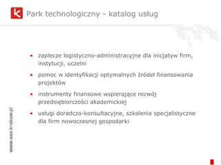 Park technologiczny - katalog usług zaplecze logistyczno-administracyjne dla inicjatyw firm, instytucji, uczelni pomoc w identyfikacji optymalnych źródeł finansowania projektów instrumenty finansowe wspierające rozwój przedsiębiorczości akademickiej  usługi doradczo-konsultacyjne, szkolenia specjalistyczne dla firm nowoczesnej gospodarki 