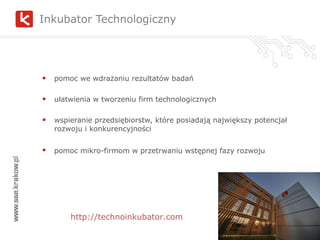 Inkubator Technologiczny  pomoc we wdrażaniu rezultatów badań ułatwienia w tworzeniu firm technologicznych wspieranie przedsiębiorstw, które posiadają największy potencjał rozwoju i konkurencyjności pomoc mikro-firmom w przetrwaniu wstępnej fazy rozwoju   http://technoinkubator.com 