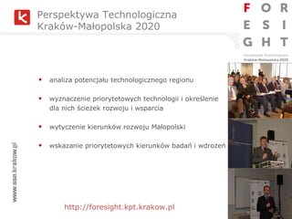 analiza potencjału technologicznego regionu wyznaczenie priorytetowych technologii i określenie  dla nich ścieżek rozwoju i wsparcia wytyczenie kierunków rozwoju Małopolski wskazanie priorytetowych kierunków badań i wdrożeń Perspektywa Technologiczna  Kraków-Małopolska 2020 http://foresight.kpt.krakow.pl 