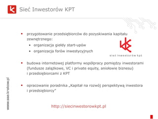 Sieć Inwestorów KPT  przygotowanie przedsiębiorców do pozyskiwania kapitału zewnętrznego: organizacja giełdy start-upów organizacja forów inwestycyjnych budowa internetowej platformy współpracy pomiędzy inwestorami (fundusze zalążkowe, VC i private equity, aniołowie biznesu)  i przedsiębiorcami z KPT opracowanie poradnika „Kapitał na rozwój perspektywą inwestora  i przedsiębiorcy” http://siecinwestorowkpt.pl 