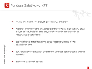 Fundusz Zalążkowy KPT wyszukiwanie innowacyjnych projektów/pomysłów wsparcie merytoryczne w zakresie przygotowania biznesplanu oraz innych analiz, badań i prac przygotowawczych koniecznych do rozpoczęcia działalności udostępnianie infrastruktury i usług niezbędnych dla nowo powstałych firm dokapitalizowanie nowych podmiotów poprzez obejmowanie w nich udziałów monitoring nowych spółek 