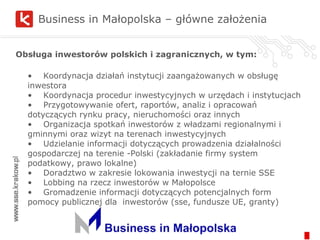 Business in Małopolska – główne założenia Obsługa inwestorów polskich i zagranicznych, w tym: •  Koordynacja działań instytucji zaangażowanych w obsługę inwestora • Koordynacja procedur inwestycyjnych w urzędach i instytucjach • Przygotowywanie ofert, raportów, analiz i opracowań dotyczących rynku pracy, nieruchomości oraz innych • Organizacja spotkań inwestorów z władzami regionalnymi i gminnymi oraz wizyt na terenach inwestycyjnych • Udzielanie informacji dotyczących prowadzenia działalności gospodarczej na terenie -Polski (zakładanie firmy system podatkowy, prawo lokalne) • Doradztwo w zakresie lokowania inwestycji na ternie SSE • Lobbing na rzecz inwestorów w Małopolsce • Gromadzenie informacji dotyczących potencjalnych form pomocy publicznej dla inwestorów (sse, fundusze UE, granty) 