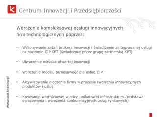Centrum Innowacji i Przedsiębiorczości Wdrożenie kompleksowej obsługi innowacyjnych firm technologicznych poprzez: Wykonywanie zadań brokera innowacji i świadczenie zintegrowanej usługi na poziomie CIP KPT (świadczone przez grupę partnerską KPT) Utworzenie ośrodka otwartej innowacji Wdrożenie modelu biznesowego dla usług CIP Aktywizowanie otoczenia firmy w procesie tworzenia innowacyjnych produktów i usług Kreowanie wartościowej wiedzy, unikatowej infrastruktury (podstawa opracowania i wdrożenia konkurencyjnych usług rynkowych) 