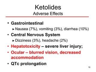 18
Ketolides
Adverse Effects
• Gastrointestinal
► Nausea (7%), vomiting (3%), diarrhea (10%)
• Central Nervous System
► Dizziness (3%), headache (2%)
• Hepatotoxicity – severe liver injury;
• Ocular – blurred vision, decreased
accommodation
• QTc prolongation
 