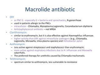 Macrolide antibiotic
• ERY
– as PNC G - especially G + bacteria and spirochaetes, N.gonorrhoae
– used in patients allergic to the PNCs
– intracellular - Chlamydia, Mycoplasma,Legionella, Corynebacterium diphterie
– Antistaphylococcal antibiotic – not MRSA
• Clarithromycin:
– similar to erythromycin, but it is also effective against Haemophilus influenzae.
– higher activity than ERY against intracellular pathogens (e.g., Chlamydia,
Legionella, Moraxella, Urea plasma species) and Helicobacter pylori
• Azithromycin:
– Less active against streptococci and staphylococci than erythromycin;
– more active against respiratory infections due to H. influenzae and Moraxella
catarrhalis.
– The preferred therapy for urethritis caused by Chlamydia trachomatis.
• Telithromycin:
– spectrum similar to azithromycin, less vulnerable to resistance
 