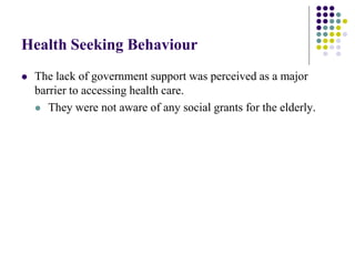 Health Seeking Behaviour
   The lack of government support was perceived as a major
    barrier to accessing health care.
     They were not aware of any social grants for the elderly.
 